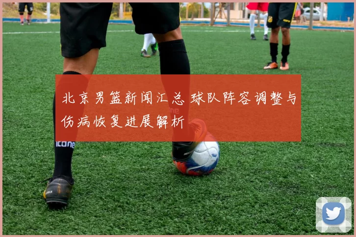 北京男篮新闻汇总 球队阵容调整与伤病恢复进展解析