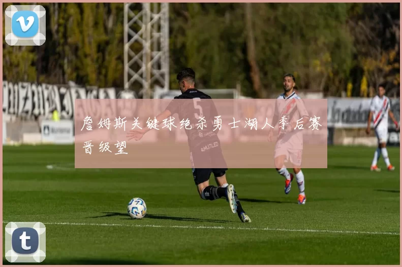 詹姆斯关键球绝杀勇士湖人季后赛晋级望