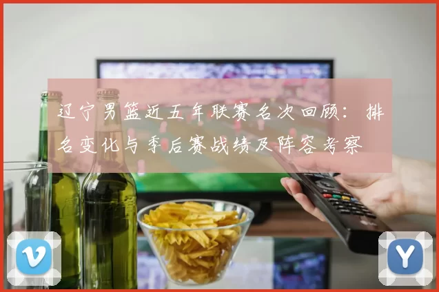 辽宁男篮近五年联赛名次回顾：排名变化与季后赛战绩及阵容考察