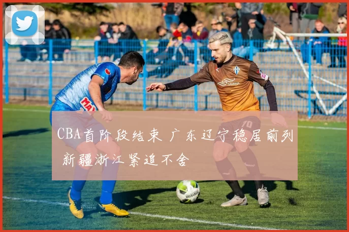 CBA首阶段结束 广东辽宁稳居前列 新疆浙江紧追不舍