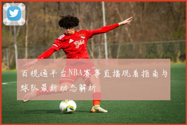 百视通平台NBA赛事直播观看指南与球队最新动态解析
