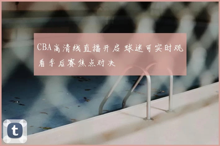 CBA高清线直播开启 球迷可实时观看季后赛焦点对决
