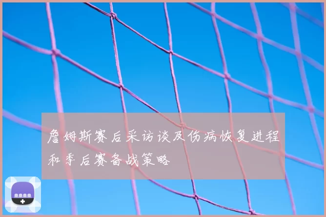 詹姆斯赛后采访谈及伤病恢复进程和季后赛备战策略