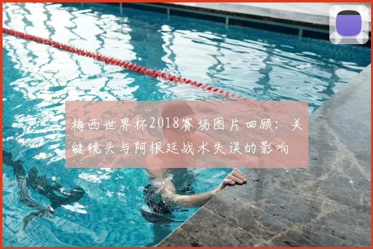 梅西世界杯2018赛场图片回顾：关键镜头与阿根廷战术失误的影响