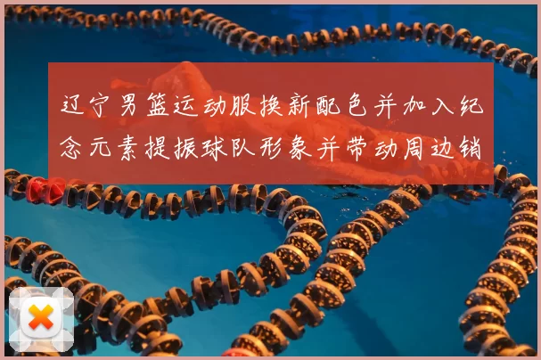 辽宁男篮运动服换新配色并加入纪念元素提振球队形象并带动周边销售