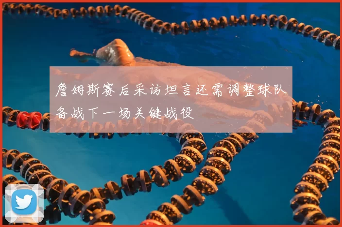 詹姆斯赛后采访坦言还需调整球队备战下一场关键战役