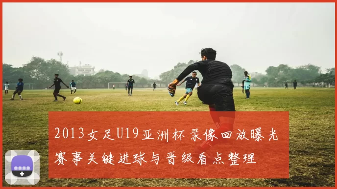 2013女足U19亚洲杯录像回放曝光 赛事关键进球与晋级看点整理