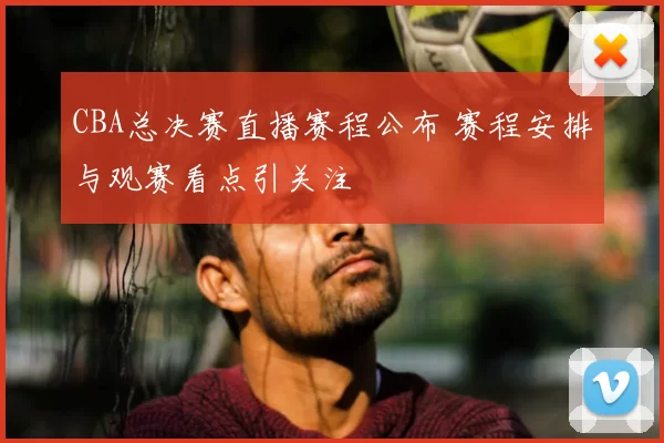 CBA总决赛直播赛程公布 赛程安排与观赛看点引关注