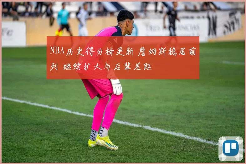 NBA历史得分榜更新 詹姆斯稳居前列 继续扩大与后辈差距