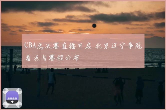 CBA总决赛直播开启 北京辽宁争冠看点与赛程公布