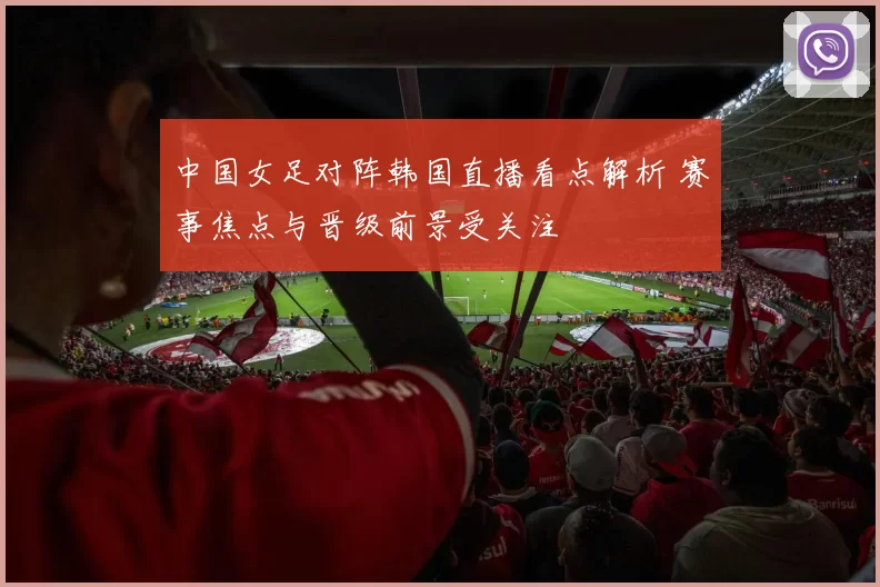 中国女足对阵韩国直播看点解析 赛事焦点与晋级前景受关注