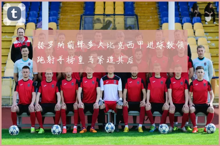 赫罗纳前锋多夫比克西甲进球数领跑射手榜皇马紧追其后