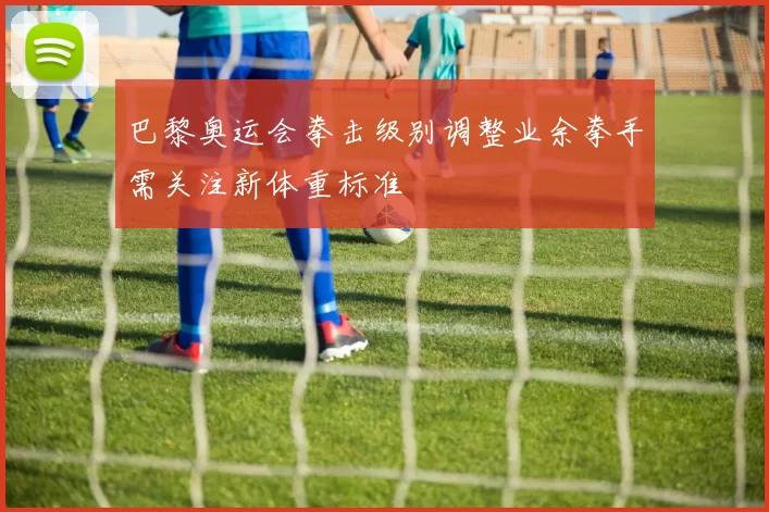 巴黎奥运会拳击级别调整业余拳手需关注新体重标准