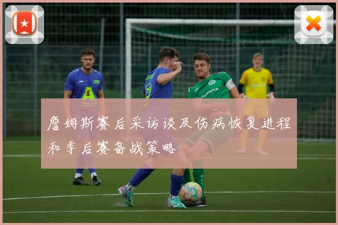 詹姆斯赛后采访谈及伤病恢复进程和季后赛备战策略