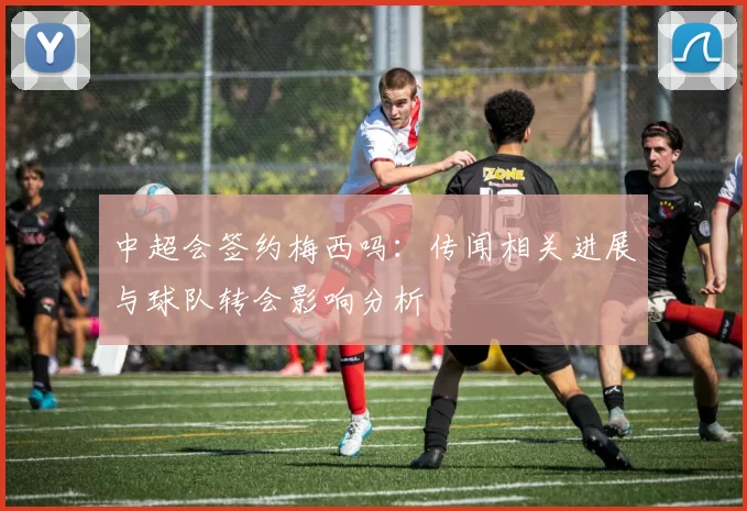 中超会签约梅西吗：传闻相关进展与球队转会影响分析