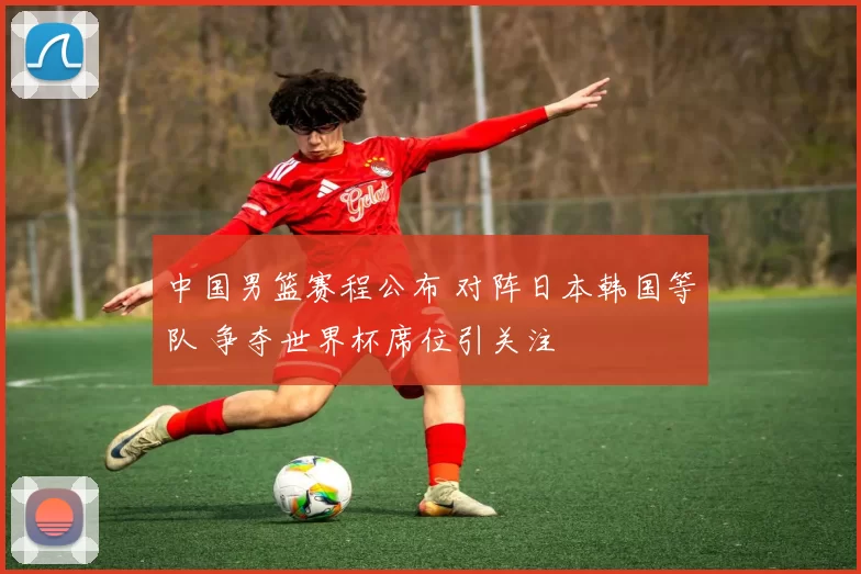 中国男篮赛程公布 对阵日本韩国等队 争夺世界杯席位引关注