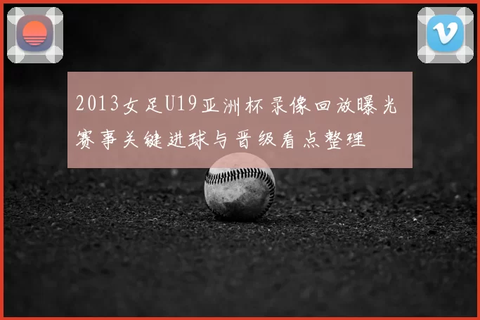 2013女足U19亚洲杯录像回放曝光 赛事关键进球与晋级看点整理