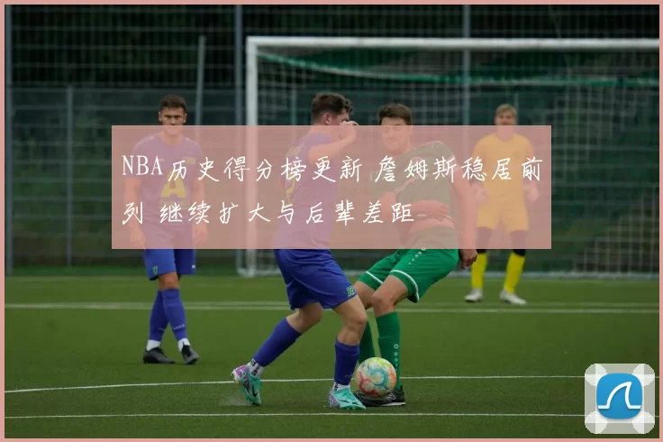 NBA历史得分榜更新 詹姆斯稳居前列 继续扩大与后辈差距