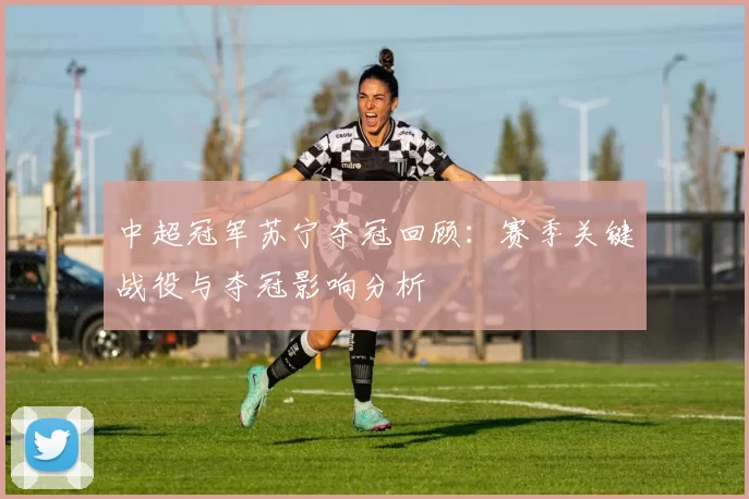 中超冠军苏宁夺冠回顾:赛季关键战役与夺冠影响分析