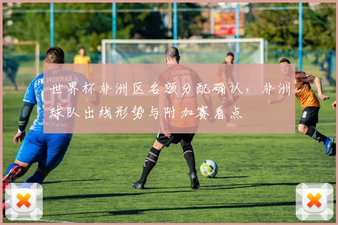 世界杯非洲区名额分配确认，非洲球队出线形势与附加赛看点