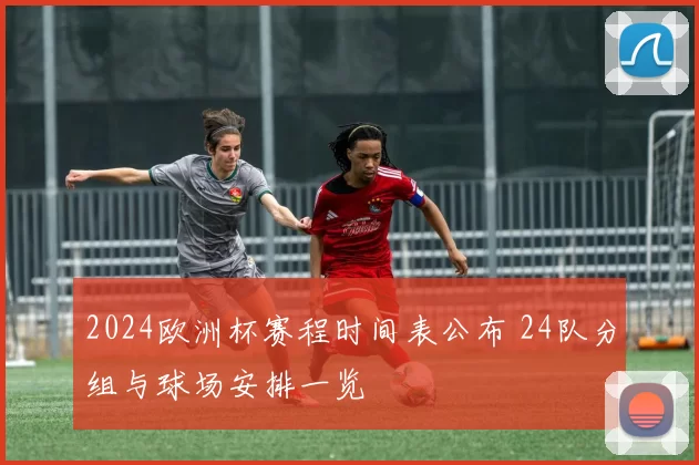 2024欧洲杯赛程时间表公布 24队分组与球场安排一览