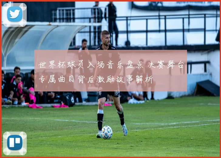 世界杯球员入场音乐盘点 决赛舞台专属曲目背后激励故事解析