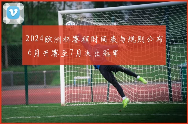 2024欧洲杯赛程时间表与规则公布 6月开赛至7月决出冠军