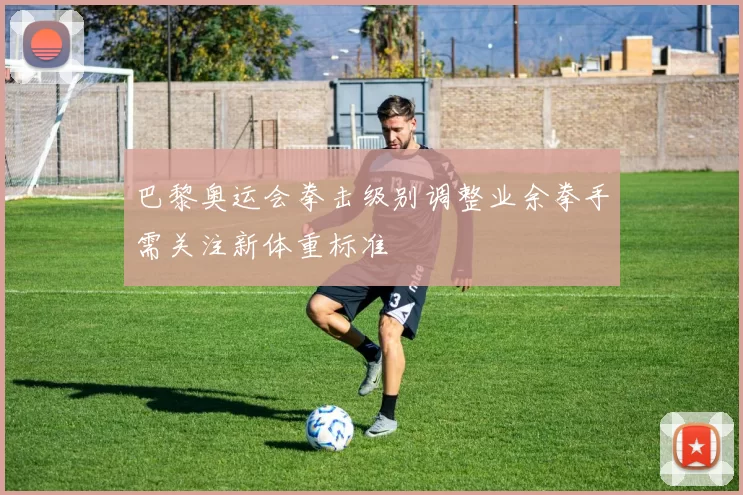 巴黎奥运会拳击级别调整业余拳手需关注新体重标准