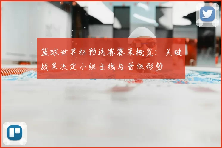 篮球世界杯预选赛赛果概览：关键战果决定小组出线与晋级形势