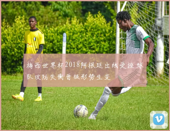 梅西世界杯2018阿根廷出线受挫 球队攻防失衡晋级形势生变