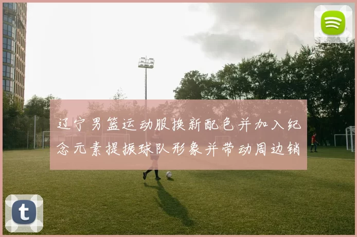 辽宁男篮运动服换新配色并加入纪念元素提振球队形象并带动周边销售